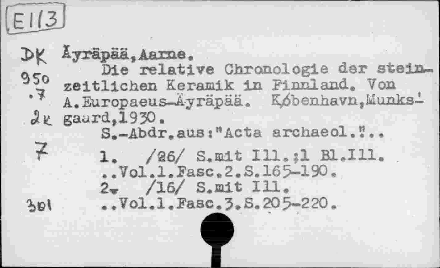 ﻿Е 1(3
3>K
9 So
?
Äyräpaä, Aame.
Die relative Chronologie der steinzeitlichen Keramik in Finnland. Von A. Europaeus—Ayräpää. K/5benhavn,Munksl gaurdt193O.
S.-Abdr.ausActa archaeol.?..

1.	/26/ S.mit Ill.il Bl.111
..Vol.1.Fase.2.S.165-190.
2ж /16/ S.mit Ill.
..Vol.1.Fase.5.S.20 5-220.